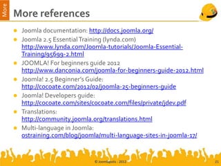 More
       More references
          Joomla documentation: http://docs.joomla.org/
          Joomla 2.5 Essential Training (lynda.com)
           http://www.lynda.com/Joomla-tutorials/Joomla-Essential-
           Training/95699-2.html
          JOOMLA! For beginners guide 2012
           http://www.danconia.com/joomla-for-beginners-guide-2012.html
          Joomla! 2.5 Beginner’s Guide:
           http://cocoate.com/2012/02/joomla-25-beginners-guide
          Joomla! Developers guide:
           http://cocoate.com/sites/cocoate.com/files/private/jdev.pdf
          Translations:
           http://community.joomla.org/translations.html
          Multi-language in Joomla:
           ostraining.com/blog/joomla/multi-language-sites-in-joomla-17/


                                   © Joomlapolis - 2012                    21
 