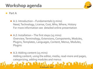 Workshop agenda
   Part A

       A.1: Introduction – Fundamentals (5 mins)
        Need, Technology, License, Cost, Who, Where, History
        For more information see detailed online presentation

       Α.2: Installation – The first steps (15 mins)
        Overview, Terminology, Extensions, Components, Modules,
        Plugins, Templates, Languages, Content, Menus, Modules,
        Plugins

       A.3: Adding content (15 mins)
        Adding content, using the editor, media, read-more and pages,
        categorizing, adding modules and menus

                              © Joomlapolis - 2012                      8
 