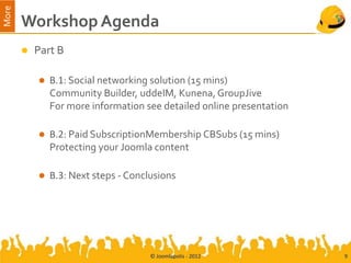 More
       Workshop Agenda
          Part B

              B.1: Social networking solution (15 mins)
               Community Builder, uddeIM, Kunena, GroupJive
               For more information see detailed online presentation

              B.2: Paid SubscriptionMembership CBSubs (15 mins)
               Protecting your Joomla content

              B.3: Next steps - Conclusions




                                      © Joomlapolis - 2012             9
 