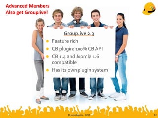 Advanced Members
Also get GroupJive!



                            GroupJive 2.3
                     Feature rich
                     CB plugin: 100% CB API
                     CB 1.4 and Joomla 1.6
                      compatible
                     Has its own plugin system




                            © Joomlapolis - 2011   12
 