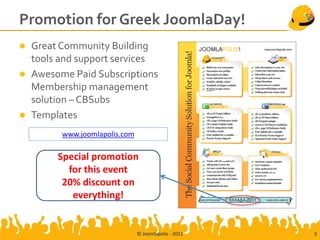 Promotion for Greek JoomlaDay!
   Great Community Building
    tools and support services
   Awesome Paid Subscriptions
    Membership management
    solution – CBSubs
   Templates
          www.joomlapolis.com

         Special promotion
           for this event
          20% discount on
            everything!


                                © Joomlapolis - 2011   3
 