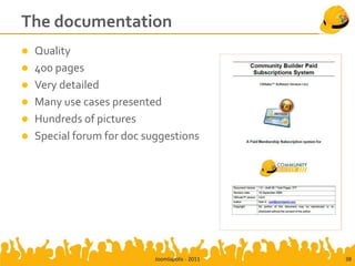 The documentation
   Quality
   400 pages
   Very detailed
   Many use cases presented
   Hundreds of pictures
   Special forum for doc suggestions




                            Joomlapolis - 2011   38
 