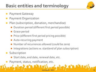 Basic entities and terminology
   Payment Gateway
   Payment Organization
   Plan (subscription, donation, merchandise)
       Duration period (different first period possible)
       Grace period
       Price (different first period pricing possible)
       Auto-recurring payment
       Number of recurrences allowed (could be zero)
       Integrations (actions w. start/end of plan subscription)
   Subscription
       Start date, end date, renewal date, etc.
   Payment, status, notification, etc.

                                Joomlapolis - 2011                 39
 