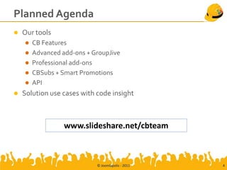 Planned Agenda
   Our tools
       CB Features
       Advanced add-ons + GroupJive
       Professional add-ons
       CBSubs + Smart Promotions
       API
   Solution use cases with code insight



                  www.slideshare.net/cbteam



                            © Joomlapolis - 2011   4
 