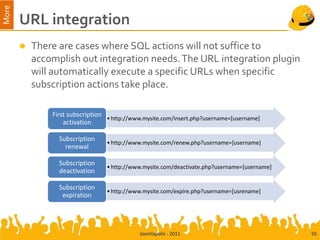 More
       URL integration
          There are cases where SQL actions will not suffice to
           accomplish out integration needs. The URL integration plugin
           will automatically execute a specific URLs when specific
           subscription actions take place.

               First subscription
                                  • http://www.mysite.com/insert.php?username=[username]
                   activation

                 Subscription
                                  • http://www.mysite.com/renew.php?username=[username]
                   renewal

                 Subscription
                                  • http://www.mysite.com/deactivate.php?username=[username]
                 deactivation

                 Subscription
                                  • http://www.mysite.com/expire.php?username=[usrename]
                  expiration




                                             Joomlapolis - 2011                                55
 
