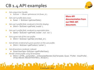 CB 1.4 API examples
   Get unique User handle:
        $cbUser = CBuser::getInstance( (int) $user_id );
                                                                        More API
   Get user’s profile data (raw):
        $user = $cbUser->getUserData();                                documentation from
                                                                        our FREE API
   Get user’s profile field, rendered in html for display:             document.
        $html = $cbUser->getField( 'avatar' );

   Get user’s profile field, rendered as exportable data:
        $data = $cbUser->getField( 'avatar’, null, ‘csv’ );

   Get a given tab of the user profile:
        $html = $cbUser->getTab( (int) $tab_id );

   Get all tabs rendered of a given position on the user profile:
        $html = $cbUser->getPosition( 'center' );

   Get all positions rendered, indexed:
        $userViewTabs= $cbUser->getProfileView();
   Render whole profile using CB template:
        $html = HTML_comprofiler::_cbTemplateRender( $cbTemplate, $user, 'Profile', 'drawProfile',
         array( &$user, &$userViewTabs ), $output );




                                              © Joomlapolis - 2011                                    63
 