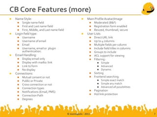 CB Core Features (more)
   Name Style:                                               Main Profile Avatar/Image
        Single name field                                          Moderated (B&F)
        First and Last name field                                  Registration form enabled
        First, Middle, and Last name field                         Resized, thumbnail, secure
   Login field type:                                         User Lists
        Username                                                   Direct URL link
        Username of email                                          Up to 4 columns
        Email                                                      Multiple fields per column
        Username, email or plugin                                  Include field titles in columns
         authentication.                                            Groups to include
   Email Handling:                                                 ACL support for viewing
        Display email only                                         Filtering :
        Display with mailto: link                                         Simple
        Link to form                                                      Advanced
        No display                                                        Dynamic
   Connections:                                                    Sorting
        Mutual consent or not                                      Frontend searching:
        Public or Private                                                 Simple exact match
        Cross connection or not                                           Simple any match
        Connection types                                                  Advanced all possibilities
        Notifications (Email, PMS)                                 Pagination
        Connection Path                                            Hot link protection
        Degrees



                                              © Joomlapolis - 2011                                       7
 