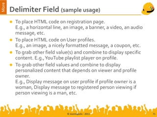 More
       Delimiter Field (sample usage)
        To place HTML code on registration page.
         E.g., a horizontal line, an image, a banner, a video, an audio
         message, etc.
        To place HTML code on User profiles.
         E.g., an image, a nicely formatted message, a coupon, etc.
        To grab other field value(s) and combine to display specific
         content. E.g., YouTube playlist player on profile.
        To grab other field values and combine to display
         personalized content that depends on viewer and profile
         owner.
         E.g., Display message on user profile if profile owner is a
         woman, Display message to registered person viewing if
         person viewing is a man, etc.


                                  © Joomlapolis - 2011                    71
 