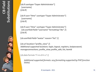 CB Field
Substitutions
                [cb:if usertype=”Super Administrator”]
                 [username]
                [/cb:if]

                [cb:if user=”#me” usertype=”Super Administrator”]
                 [username]
                [/cb:if]

                [cb:if user=”#me” usertype=”Super Administrator”]
                 [cb:userfield field=”username” formatting=”div” /]
                [/cb:if]

                [cb:userfield field=”avatar” reason=”list” /]

                [cb:url location=”profile_view” /]
                Additional supported locations: login, logout, registers, lostpassword,
                manageconnections, profile_view, profile_edit, list, itemid

                [cb:date format=”Y-m-d H:i:s” /]

                    Additional supported formats: any formatting supported by PHP function
                    Date()


                                        © Joomlapolis - 2011                                 76
 