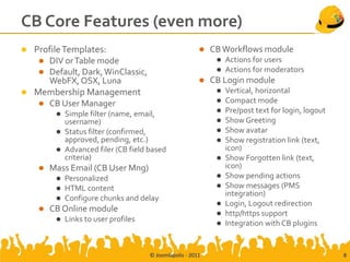 CB Core Features (even more)
 Profile Templates:                                        CB Workflows module
    DIV or Table mode                                           Actions for users
    Default, Dark, WinClassic,                                  Actions for moderators
     WebFX, OSX, Luna                                       CB Login module
 Membership Management                                          Vertical, horizontal
    CB User Manager                                             Compact mode
          Simple filter (name, email,                           Pre/post text for login, logout
           username)                                             Show Greeting
          Status filter (confirmed,                             Show avatar
           approved, pending, etc.)                              Show registration link (text,
          Advanced filer (CB field based                         icon)
           criteria)                                             Show Forgotten link (text,
       Mass Email (CB User Mng)                                  icon)
            Personalized                                        Show pending actions
            HTML content                                        Show messages (PMS
                                                                  integration)
            Configure chunks and delay
                                                                 Login, Logout redirection
       CB Online module                                         http/https support
            Links to user profiles                              Integration with CB plugins


                                      © Joomlapolis - 2011                                          8
 