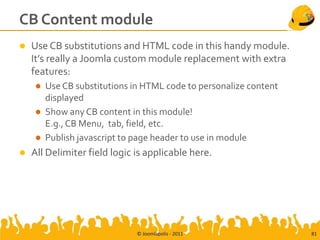 CB Content module
   Use CB substitutions and HTML code in this handy module.
    It’s really a Joomla custom module replacement with extra
    features:
       Use CB substitutions in HTML code to personalize content
        displayed
       Show any CB content in this module!
        E.g., CB Menu, tab, field, etc.
       Publish javascript to page header to use in module
   All Delimiter field logic is applicable here.




                              © Joomlapolis - 2011                 81
 