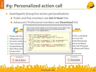 More
       #9: Personalized action call
          Joomlapolis GroupJive action personalization.
              Public and free members see Get it Now! link
              Advanced / Professional members see Download link




                                   © Joomlapolis - 2011            82
 
