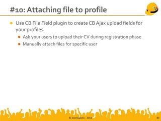 #10: Attaching file to profile
   Use CB File Field plugin to create CB Ajax upload fields for
    your profiles
       Ask your users to upload their CV during registration phase
       Manually attach files for specific user




                              © Joomlapolis - 2011                    83
 