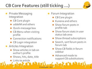 CB Core Features (still ticking …)
   Private Messaging                              Forum Integration
    Integration                                          CB Core plugin
       CB Core plugin                                   Kunena and others
       uddeIM and others                                Show forum posts in
       Quick-message box                                 profile tab
       CB Menu when visiting                            Show forum stats in user
        profile                                           status tab area
       Connection notifications                         Show thread subscriptions
       CB Login integration                             Search, sort forum posts in
   Articles Integration                                  forum tab
       Show articles in tab on                          Show CB fields in forum
        author’s profile                                  sidebar
       Shows, hits, date, title                         Advanced mode to
                                                          support CB substitutions
       Links to article

                                   © Joomlapolis - 2011                                 9
 