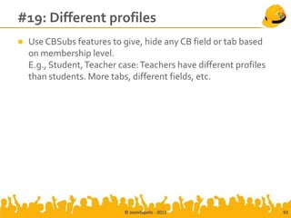 #19: Different profiles
   Use CBSubs features to give, hide any CB field or tab based
    on membership level.
    E.g., Student, Teacher case: Teachers have different profiles
    than students. More tabs, different fields, etc.




                            © Joomlapolis - 2011                    93
 