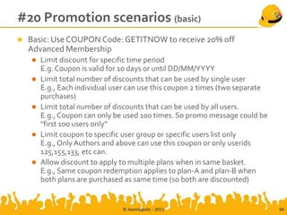 #20 Promotion scenarios (basic)
   Basic: Use COUPON Code: GETITNOW to receive 20% off
    Advanced Membership
       Limit discount for specific time period
        E.g. Coupon is valid for 10 days or until DD/MM/YYYY
       Limit total number of discounts that can be used by single user
        E.g., Each individual user can use this coupon 2 times (two separate
        purchases)
       Limit total number of discounts that can be used by all users.
        E.g., Coupon can only be used 100 times. So promo message could be
        "first 100 users only“
       Limit coupon to specific user group or specific users list only
        E.g., Only Authors and above can use this coupon or only userids
        125,155,133, etc can.
       Allow discount to apply to multiple plans when in same basket.
        E.g., Same coupon redemption applies to plan-A and plan-B when
        both plans are purchased as same time (so both are discounted)


                                © Joomlapolis - 2011                           94
 