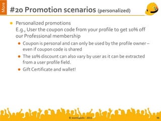 More
       #20 Promotion scenarios (personalized)
          Personalized promotions
           E.g., User the coupon code from your profile to get 10% off
           our Professional membership
              Coupon is personal and can only be used by the profile owner –
               even if coupon code is shared
              The 10% discount can also vary by user as it can be extracted
               from a user profile field.
              Gift Certificate and wallet!




                                     © Joomlapolis - 2011                       96
 