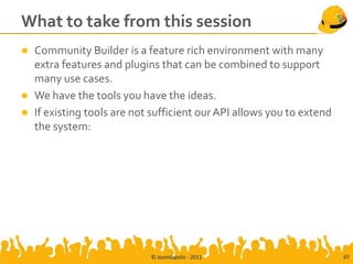 What to take from this session
 Community Builder is a feature rich environment with many
  extra features and plugins that can be combined to support
  many use cases.
 We have the tools you have the ideas.
 If existing tools are not sufficient our API allows you to extend
  the system:




                            © Joomlapolis - 2011                      97
 