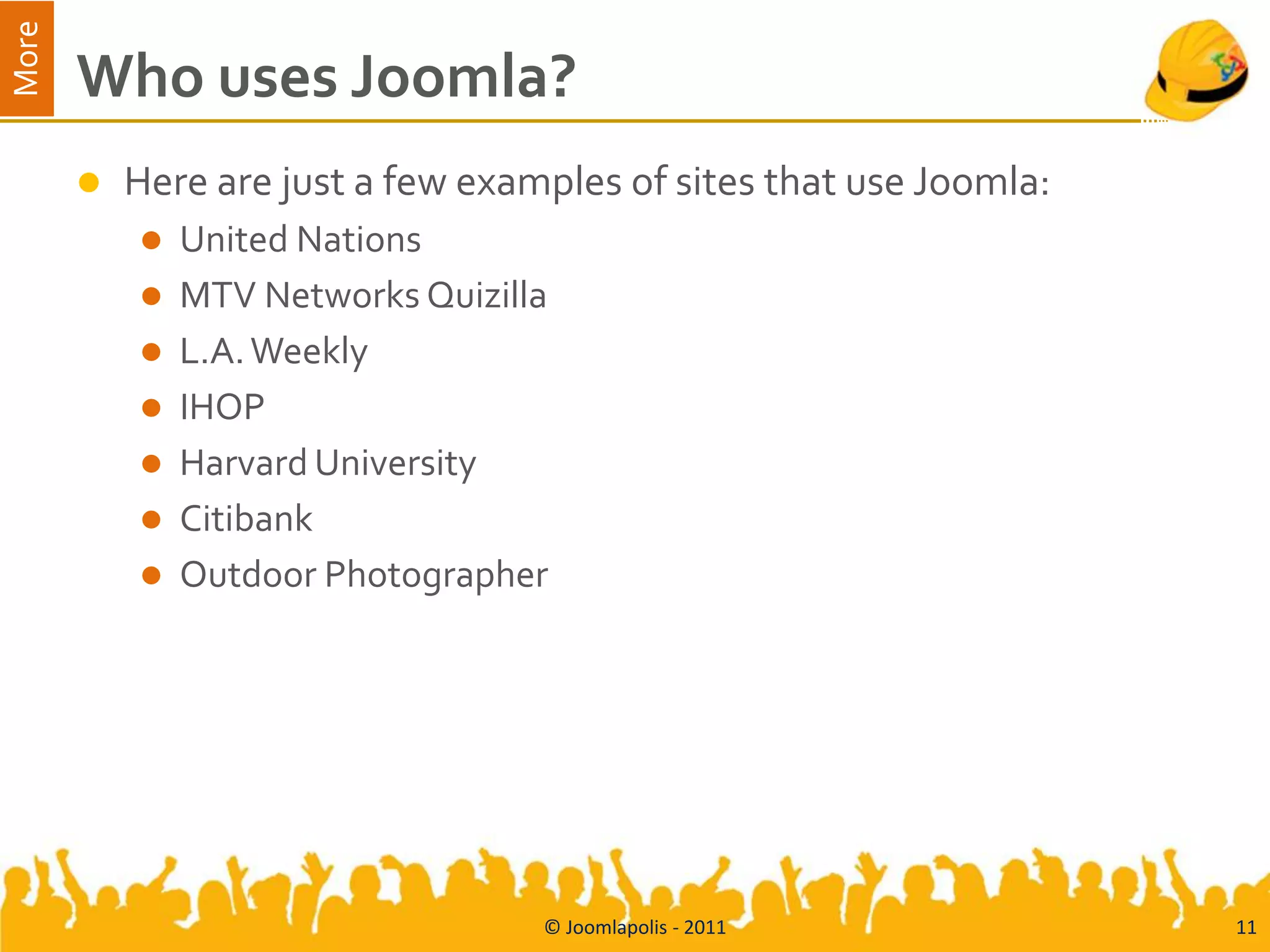 More
       Who uses Joomla?
          Here are just a few examples of sites that use Joomla:
              United Nations
              MTV Networks Quizilla
              L.A. Weekly
              IHOP
              Harvard University
              Citibank
              Outdoor Photographer




                                   © Joomlapolis - 2011             11
 