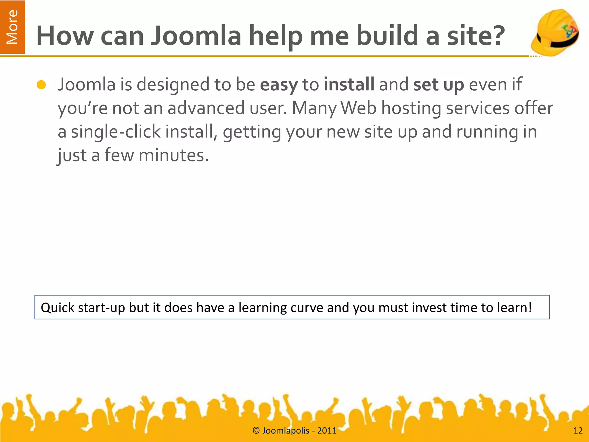 More
       How can Joomla help me build a site?
          Joomla is designed to be easy to install and set up even if
           you’re not an advanced user. Many Web hosting services offer
           a single-click install, getting your new site up and running in
           just a few minutes.




       Quick start-up but it does have a learning curve and you must invest time to learn!




                                          © Joomlapolis - 2011                               12
 