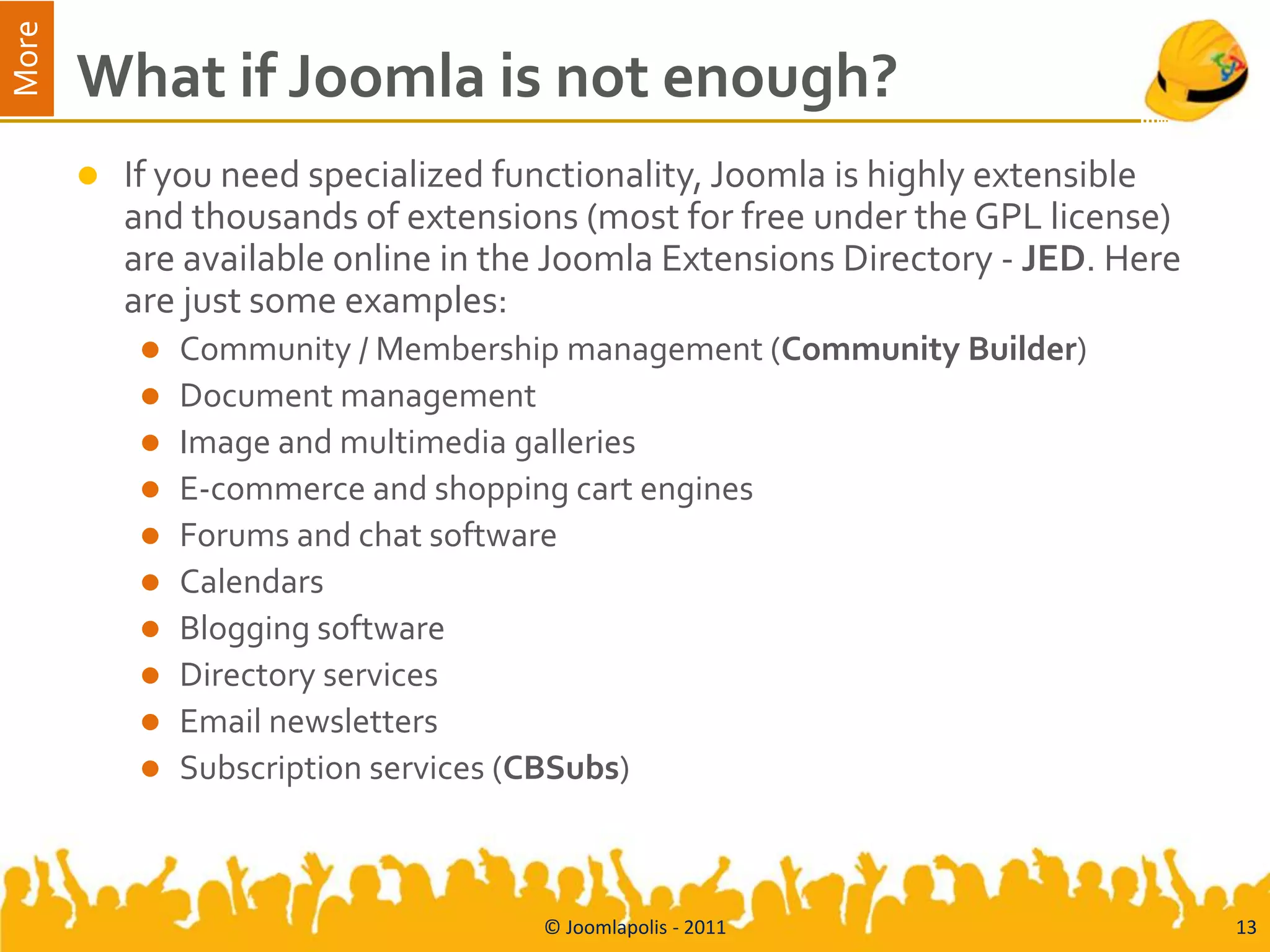 More
       What if Joomla is not enough?
          If you need specialized functionality, Joomla is highly extensible
           and thousands of extensions (most for free under the GPL license)
           are available online in the Joomla Extensions Directory - JED. Here
           are just some examples:
               Community / Membership management (Community Builder)
               Document management
               Image and multimedia galleries
               E-commerce and shopping cart engines
               Forums and chat software
               Calendars
               Blogging software
               Directory services
               Email newsletters
               Subscription services (CBSubs)



                                     © Joomlapolis - 2011                        13
 