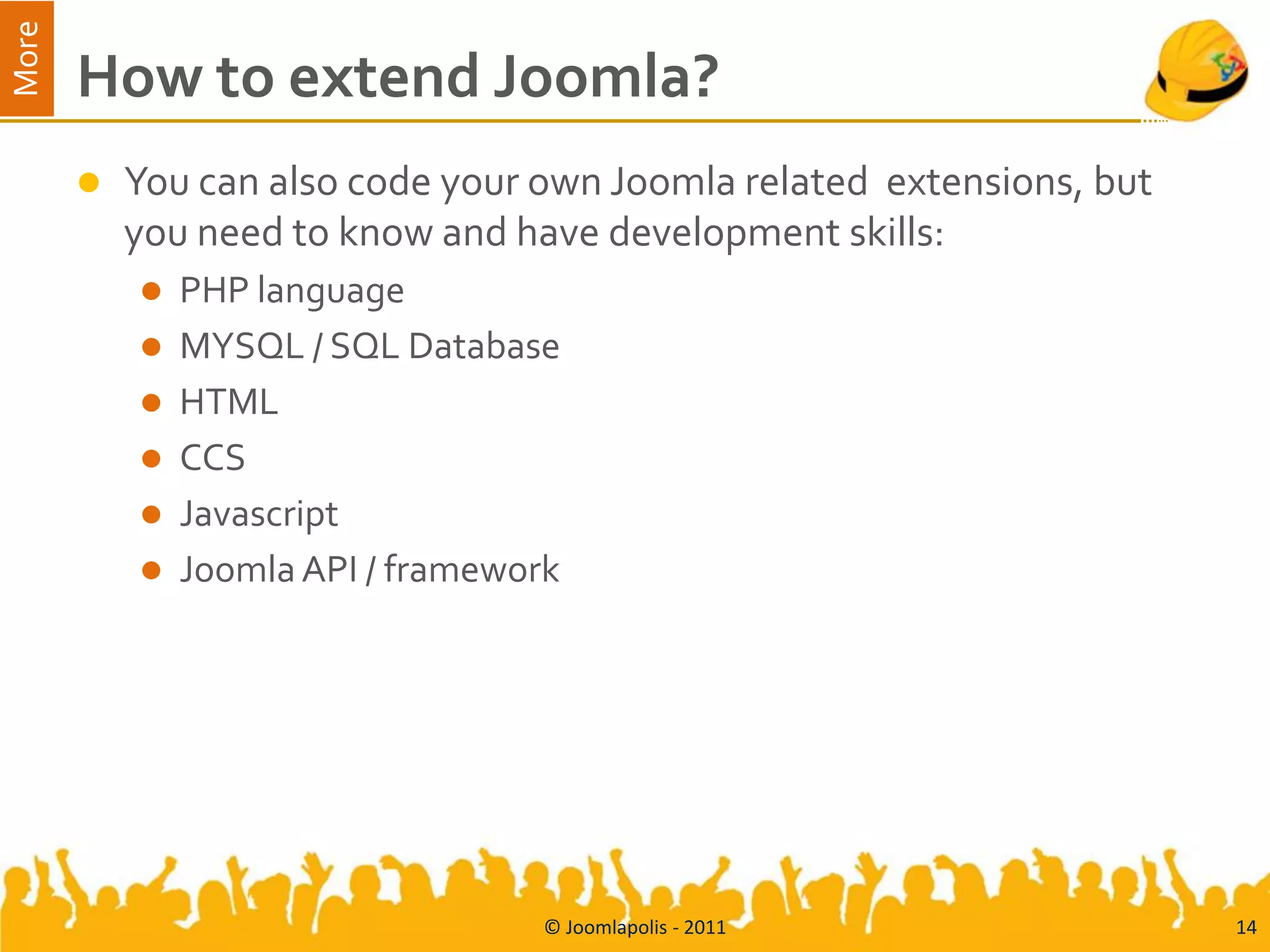 More
       How to extend Joomla?
          You can also code your own Joomla related extensions, but
           you need to know and have development skills:
              PHP language
              MYSQL / SQL Database
              HTML
              CCS
              Javascript
              Joomla API / framework




                                    © Joomlapolis - 2011               14
 