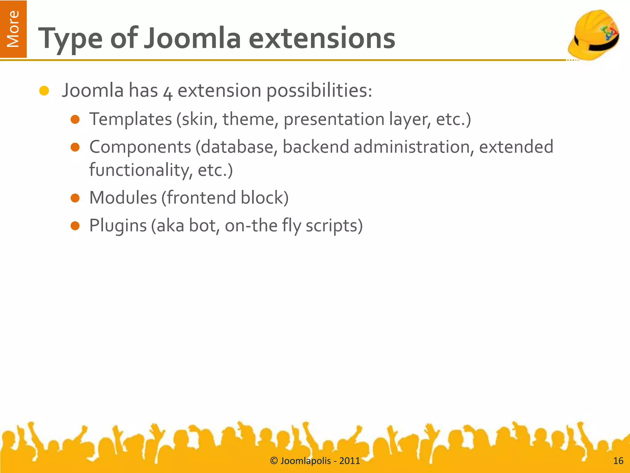 More
       Type of Joomla extensions
          Joomla has 4 extension possibilities:
              Templates (skin, theme, presentation layer, etc.)
              Components (database, backend administration, extended
               functionality, etc.)
              Modules (frontend block)
              Plugins (aka bot, on-the fly scripts)




                                   © Joomlapolis - 2011                 16
 