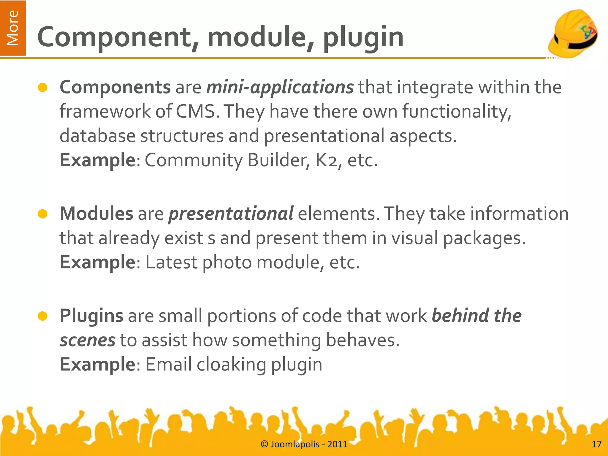 More
       Component, module, plugin
          Components are mini-applications that integrate within the
           framework of CMS. They have there own functionality,
           database structures and presentational aspects.
           Example: Community Builder, K2, etc.

          Modules are presentational elements. They take information
           that already exist s and present them in visual packages.
           Example: Latest photo module, etc.

          Plugins are small portions of code that work behind the
           scenes to assist how something behaves.
           Example: Email cloaking plugin


                                  © Joomlapolis - 2011                  17
 