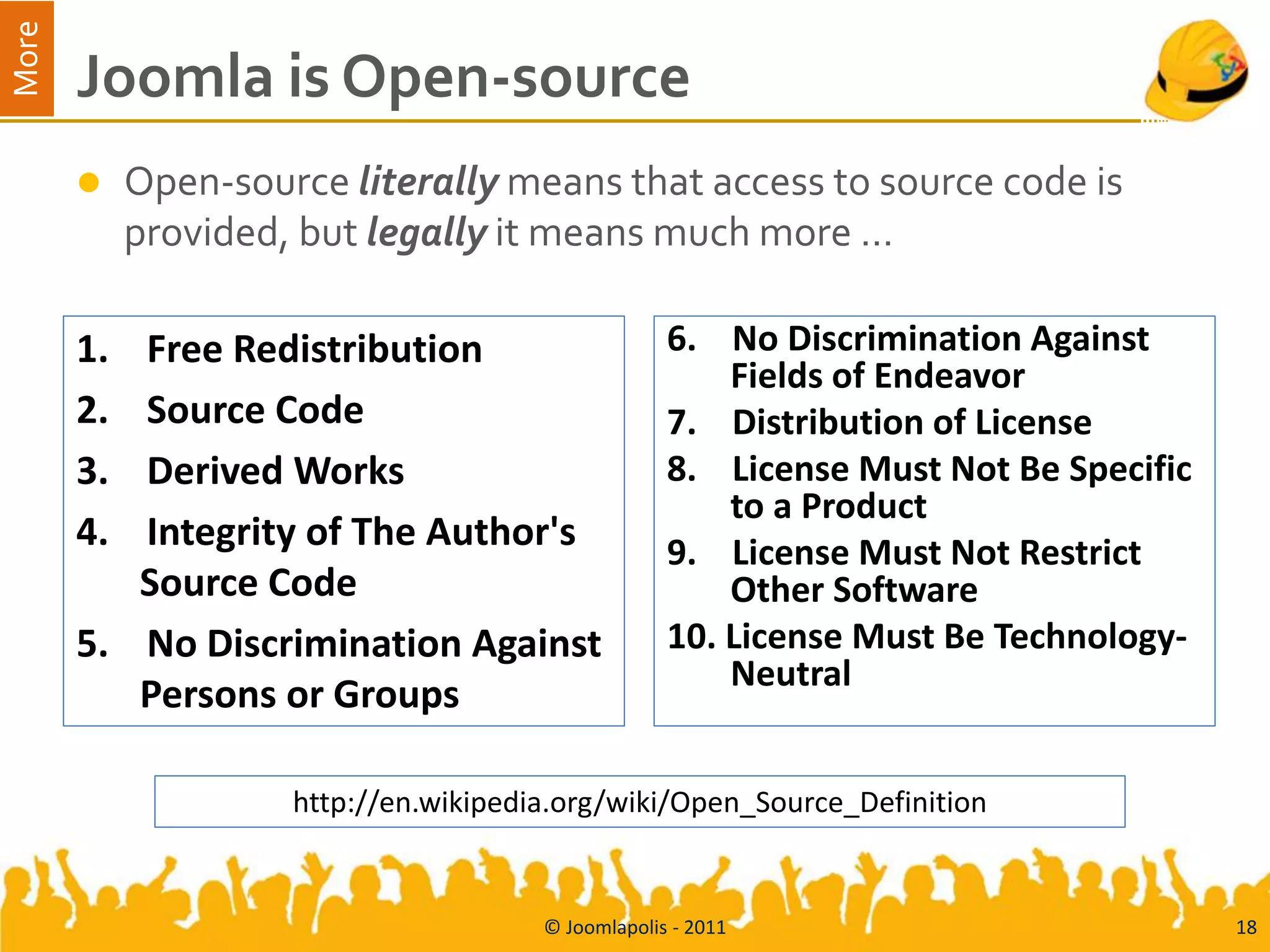 More
       Joomla is Open-source
           Open-source literally means that access to source code is
            provided, but legally it means much more …

       1. Free Redistribution                       6. No Discrimination Against
                                                        Fields of Endeavor
       2. Source Code                               7. Distribution of License
       3. Derived Works                             8. License Must Not Be Specific
                                                        to a Product
       4. Integrity of The Author's                 9. License Must Not Restrict
          Source Code                                   Other Software
       5. No Discrimination Against                 10. License Must Be Technology-
                                                        Neutral
          Persons or Groups

                     http://en.wikipedia.org/wiki/Open_Source_Definition


                                       © Joomlapolis - 2011                           18
 