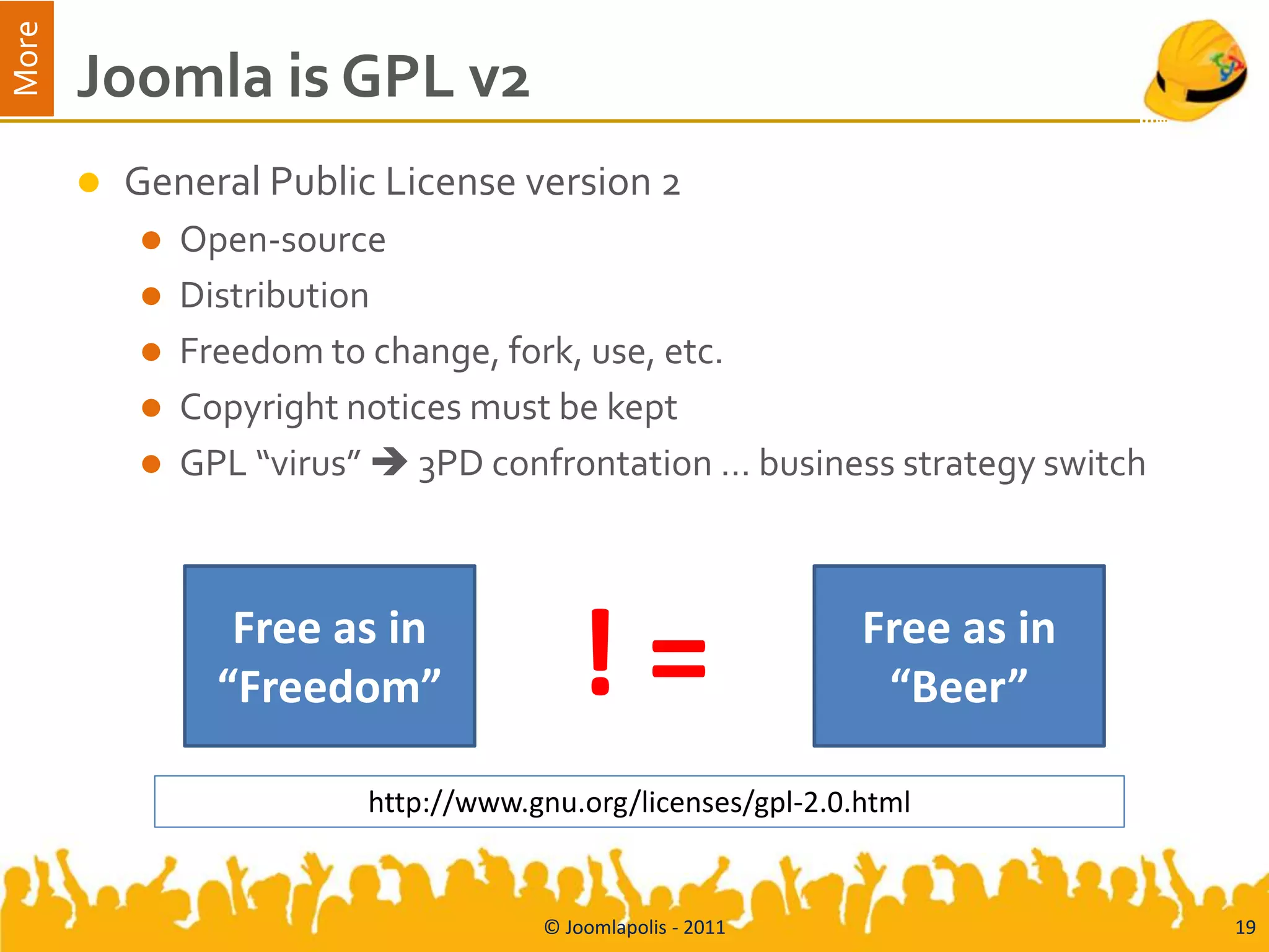 More
       Joomla is GPL v2
          General Public License version 2
              Open-source
              Distribution
              Freedom to change, fork, use, etc.
              Copyright notices must be kept
              GPL “virus”  3PD confrontation … business strategy switch



                  Free as in
                 “Freedom”               !=                   Free as in
                                                               “Beer”

                          http://www.gnu.org/licenses/gpl-2.0.html


                                      © Joomlapolis - 2011                  19
 