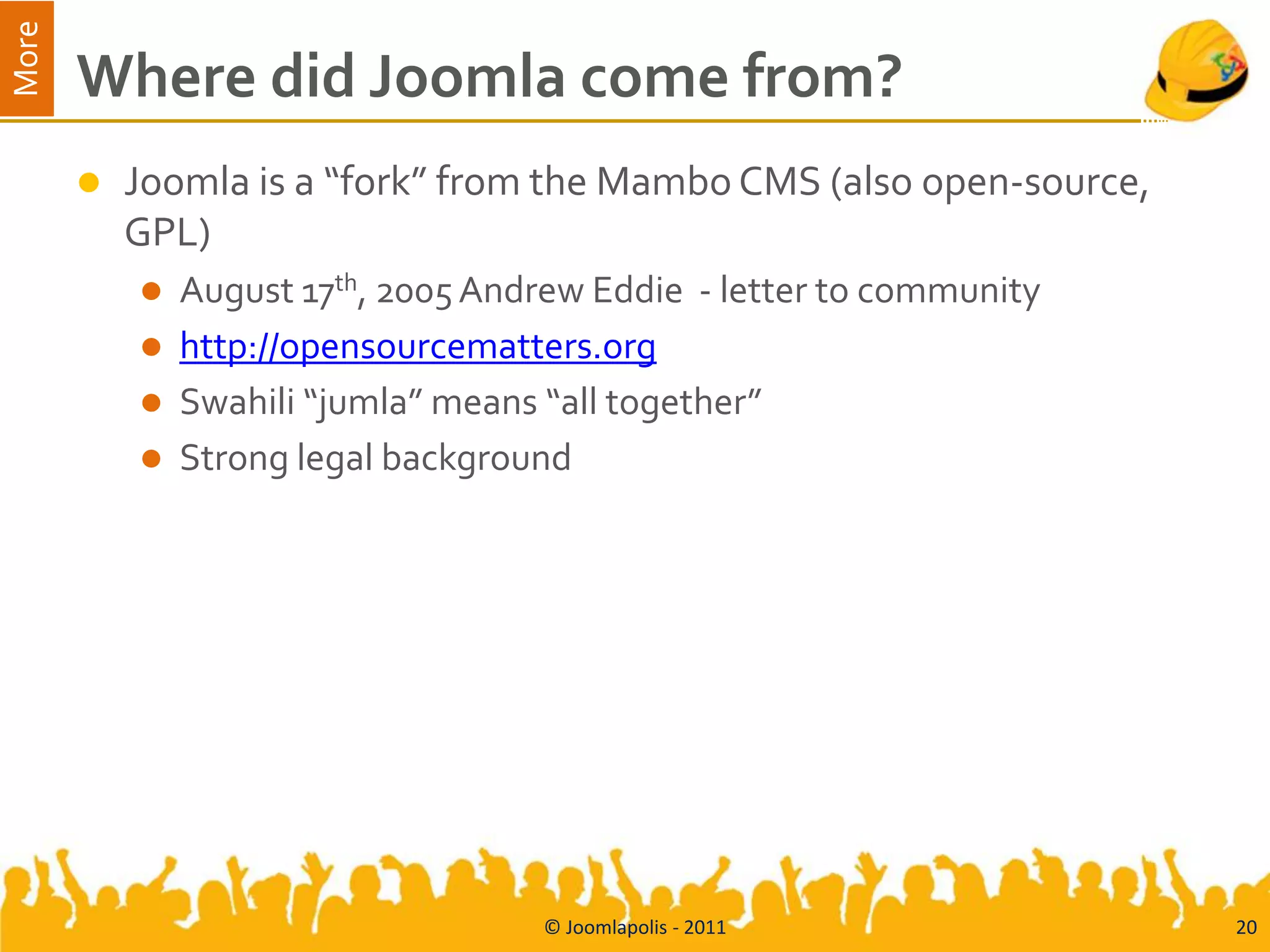 More
       Where did Joomla come from?
          Joomla is a “fork” from the Mambo CMS (also open-source,
           GPL)
              August 17th, 2005 Andrew Eddie - letter to community
              http://opensourcematters.org
              Swahili “jumla” means “all together”
              Strong legal background




                                    © Joomlapolis - 2011              20
 