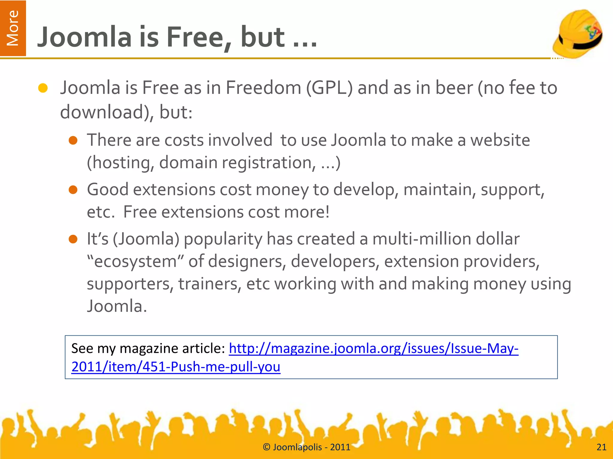 More
       Joomla is Free, but …
          Joomla is Free as in Freedom (GPL) and as in beer (no fee to
           download), but:
              There are costs involved to use Joomla to make a website
               (hosting, domain registration, …)
              Good extensions cost money to develop, maintain, support,
               etc. Free extensions cost more!
              It’s (Joomla) popularity has created a multi-million dollar
               “ecosystem” of designers, developers, extension providers,
               supporters, trainers, etc working with and making money using
               Joomla.

            See my magazine article: http://magazine.joomla.org/issues/Issue-May-
            2011/item/451-Push-me-pull-you




                                         © Joomlapolis - 2011                       21
 