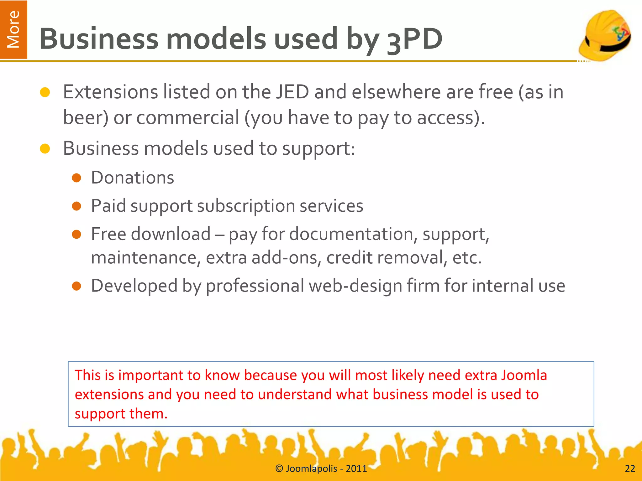 More
       Business models used by 3PD
          Extensions listed on the JED and elsewhere are free (as in
           beer) or commercial (you have to pay to access).
          Business models used to support:
              Donations
              Paid support subscription services
              Free download – pay for documentation, support,
               maintenance, extra add-ons, credit removal, etc.
              Developed by professional web-design firm for internal use



            This is important to know because you will most likely need extra Joomla
            extensions and you need to understand what business model is used to
            support them.


                                          © Joomlapolis - 2011                         22
 