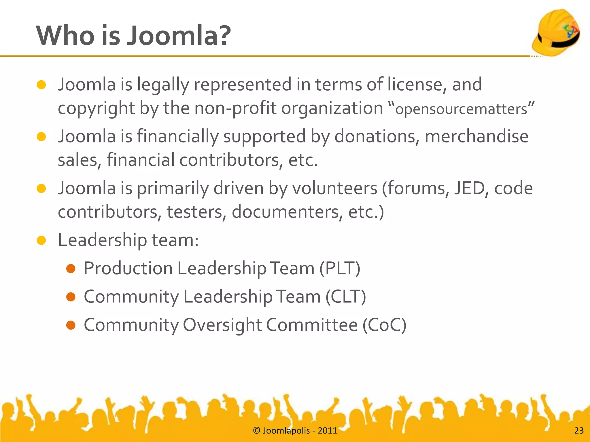 Who is Joomla?
   Joomla is legally represented in terms of license, and
    copyright by the non-profit organization “opensourcematters”
   Joomla is financially supported by donations, merchandise
    sales, financial contributors, etc.
   Joomla is primarily driven by volunteers (forums, JED, code
    contributors, testers, documenters, etc.)
   Leadership team:
      Production Leadership Team (PLT)
      Community Leadership Team (CLT)
      Community Oversight Committee (CoC)




                            © Joomlapolis - 2011                   23
 