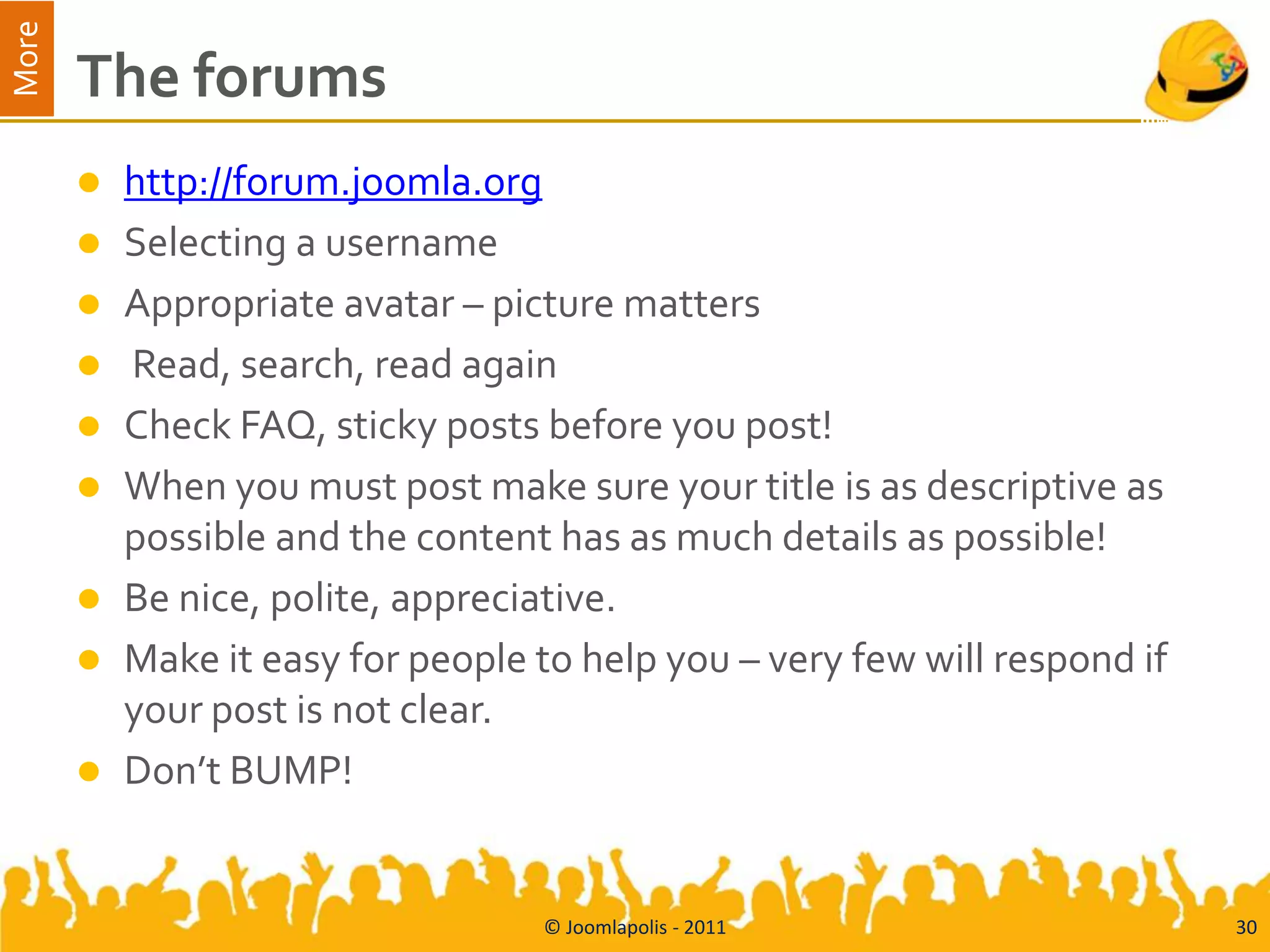 More
       The forums
          http://forum.joomla.org
          Selecting a username
          Appropriate avatar – picture matters
          Read, search, read again
          Check FAQ, sticky posts before you post!
          When you must post make sure your title is as descriptive as
           possible and the content has as much details as possible!
          Be nice, polite, appreciative.
          Make it easy for people to help you – very few will respond if
           your post is not clear.
          Don’t BUMP!


                                   © Joomlapolis - 2011                     30
 