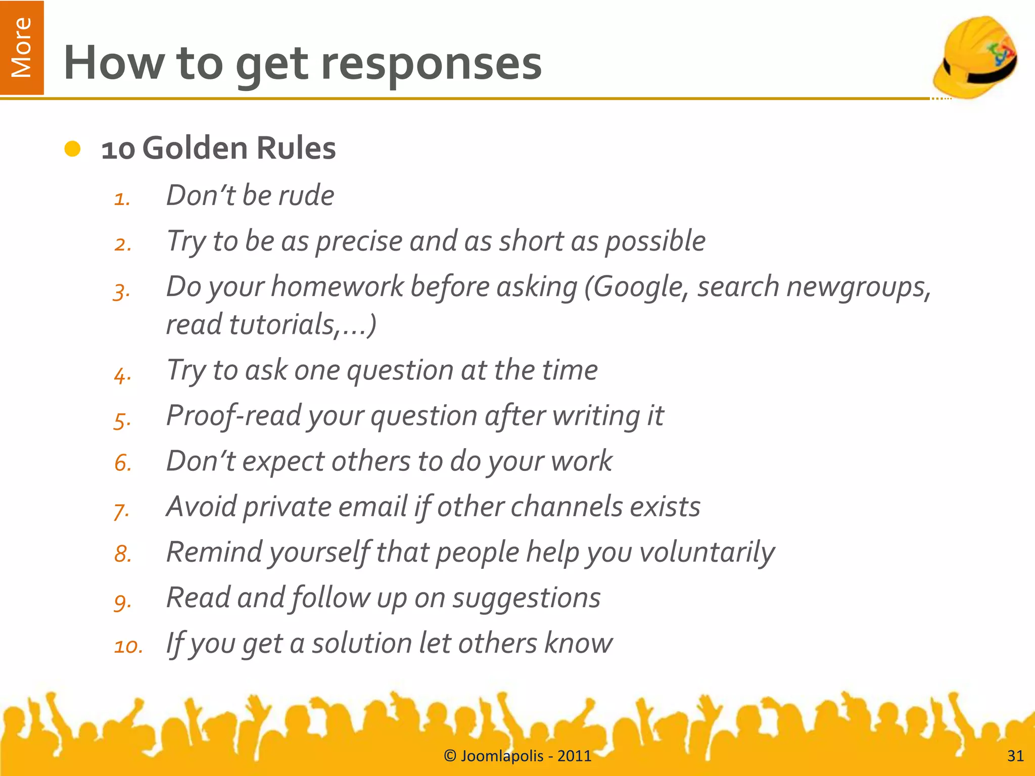 More
       How to get responses
          10 Golden Rules
           1.    Don’t be rude
           2.    Try to be as precise and as short as possible
           3.    Do your homework before asking (Google, search newgroups,
                 read tutorials,…)
           4.    Try to ask one question at the time
           5.    Proof-read your question after writing it
           6.    Don’t expect others to do your work
           7.    Avoid private email if other channels exists
           8.    Remind yourself that people help you voluntarily
           9.    Read and follow up on suggestions
           10.   If you get a solution let others know


                                     © Joomlapolis - 2011                    31
 