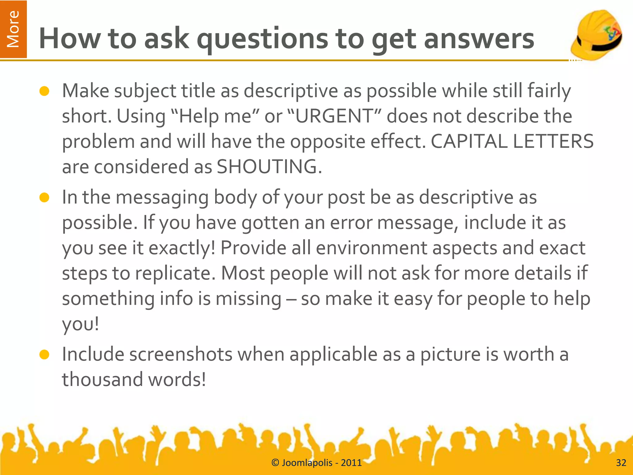More
       How to ask questions to get answers
          Make subject title as descriptive as possible while still fairly
           short. Using “Help me” or “URGENT” does not describe the
           problem and will have the opposite effect. CAPITAL LETTERS
           are considered as SHOUTING.
          In the messaging body of your post be as descriptive as
           possible. If you have gotten an error message, include it as
           you see it exactly! Provide all environment aspects and exact
           steps to replicate. Most people will not ask for more details if
           something info is missing – so make it easy for people to help
           you!
          Include screenshots when applicable as a picture is worth a
           thousand words!


                                    © Joomlapolis - 2011                      32
 