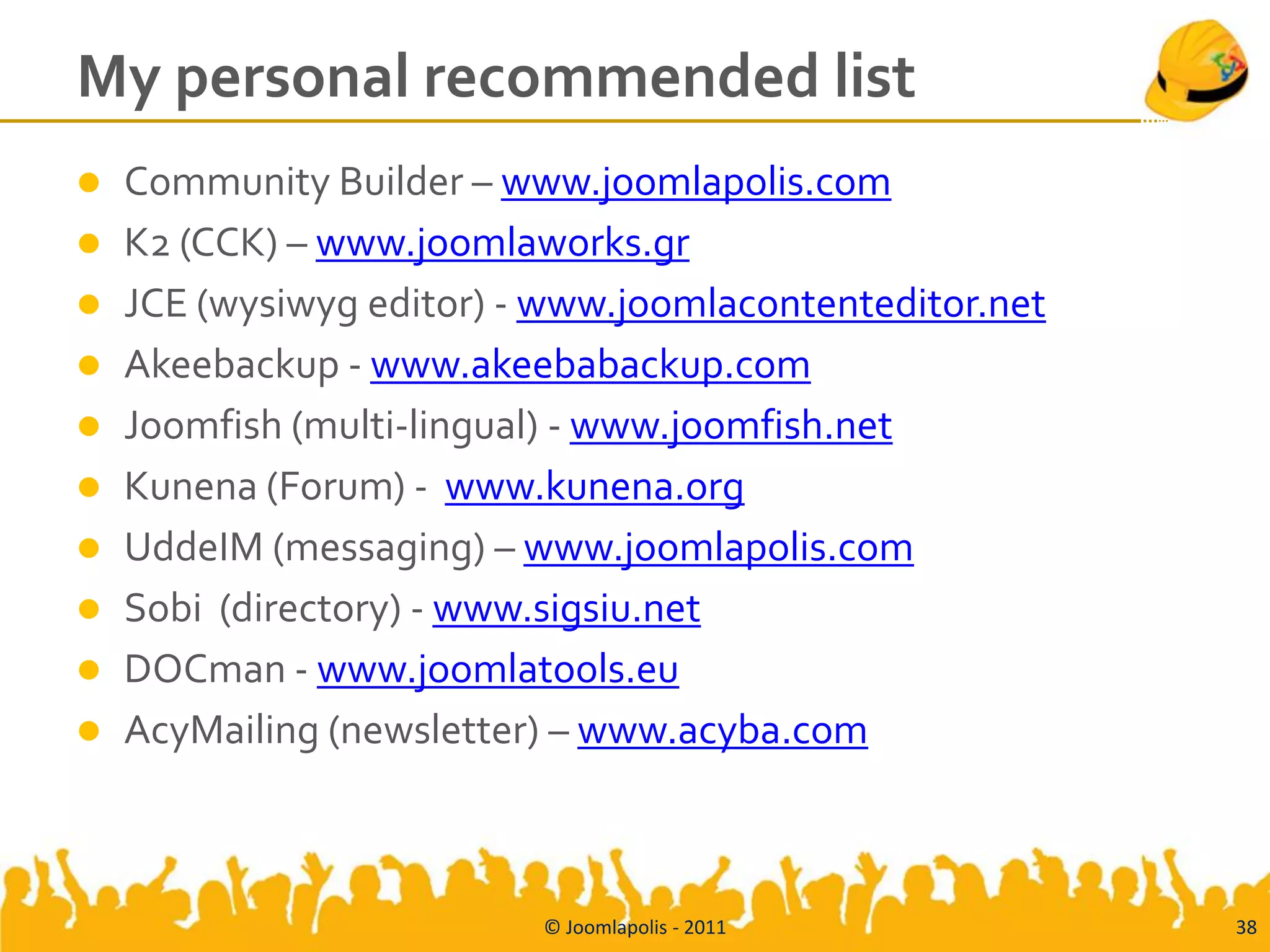 My personal recommended list
 Community Builder – www.joomlapolis.com
 K2 (CCK) – www.joomlaworks.gr
 JCE (wysiwyg editor) - www.joomlacontenteditor.net
 Akeebackup - www.akeebabackup.com
 Joomfish (multi-lingual) - www.joomfish.net
 Kunena (Forum) - www.kunena.org
 UddeIM (messaging) – www.joomlapolis.com
 Sobi (directory) - www.sigsiu.net
 DOCman - www.joomlatools.eu
 AcyMailing (newsletter) – www.acyba.com




                         © Joomlapolis - 2011          38
 