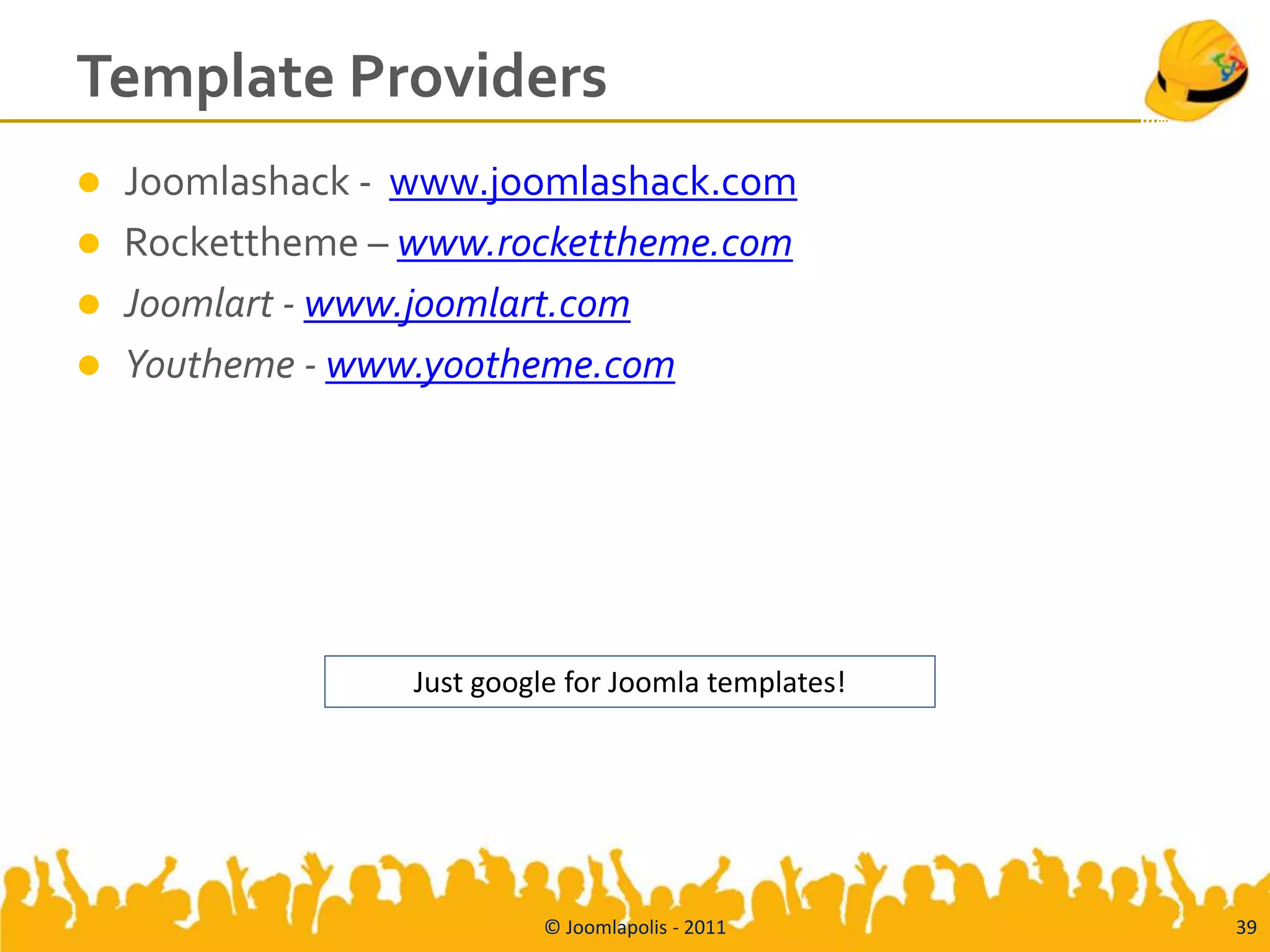 Template Providers
   Joomlashack - www.joomlashack.com
   Rockettheme – www.rockettheme.com
   Joomlart - www.joomlart.com
   Youtheme - www.yootheme.com




                  Just google for Joomla templates!




                           © Joomlapolis - 2011       39
 