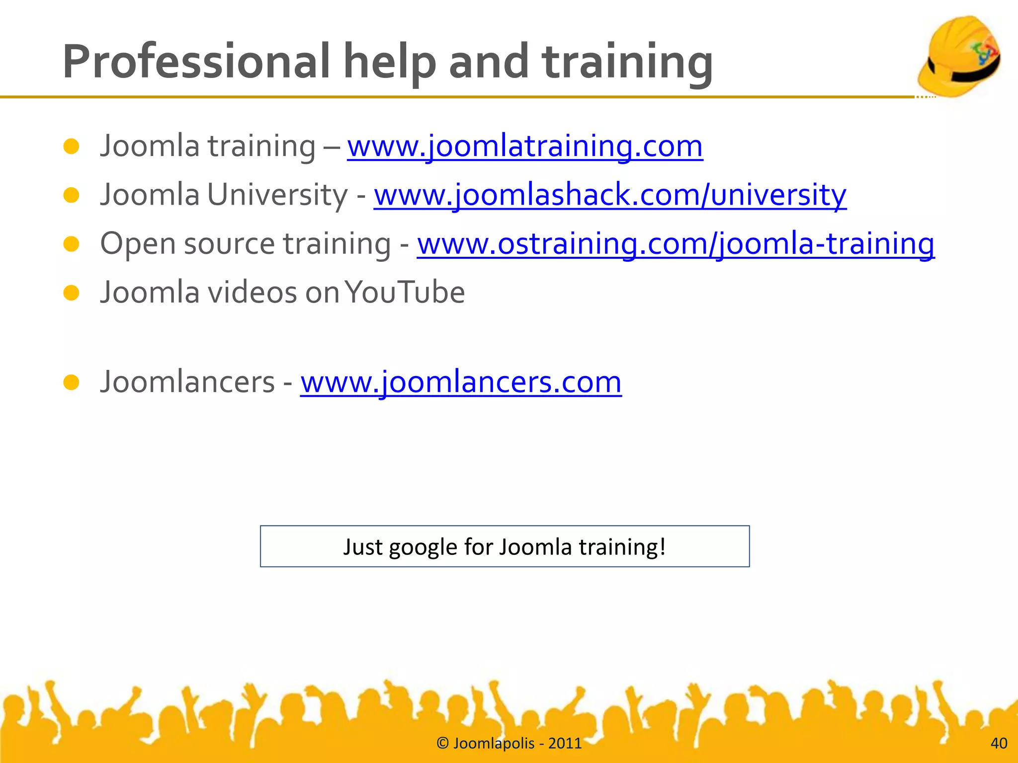 Professional help and training
   Joomla training – www.joomlatraining.com
   Joomla University - www.joomlashack.com/university
   Open source training - www.ostraining.com/joomla-training
   Joomla videos on YouTube

   Joomlancers - www.joomlancers.com



                    Just google for Joomla training!




                             © Joomlapolis - 2011               40
 