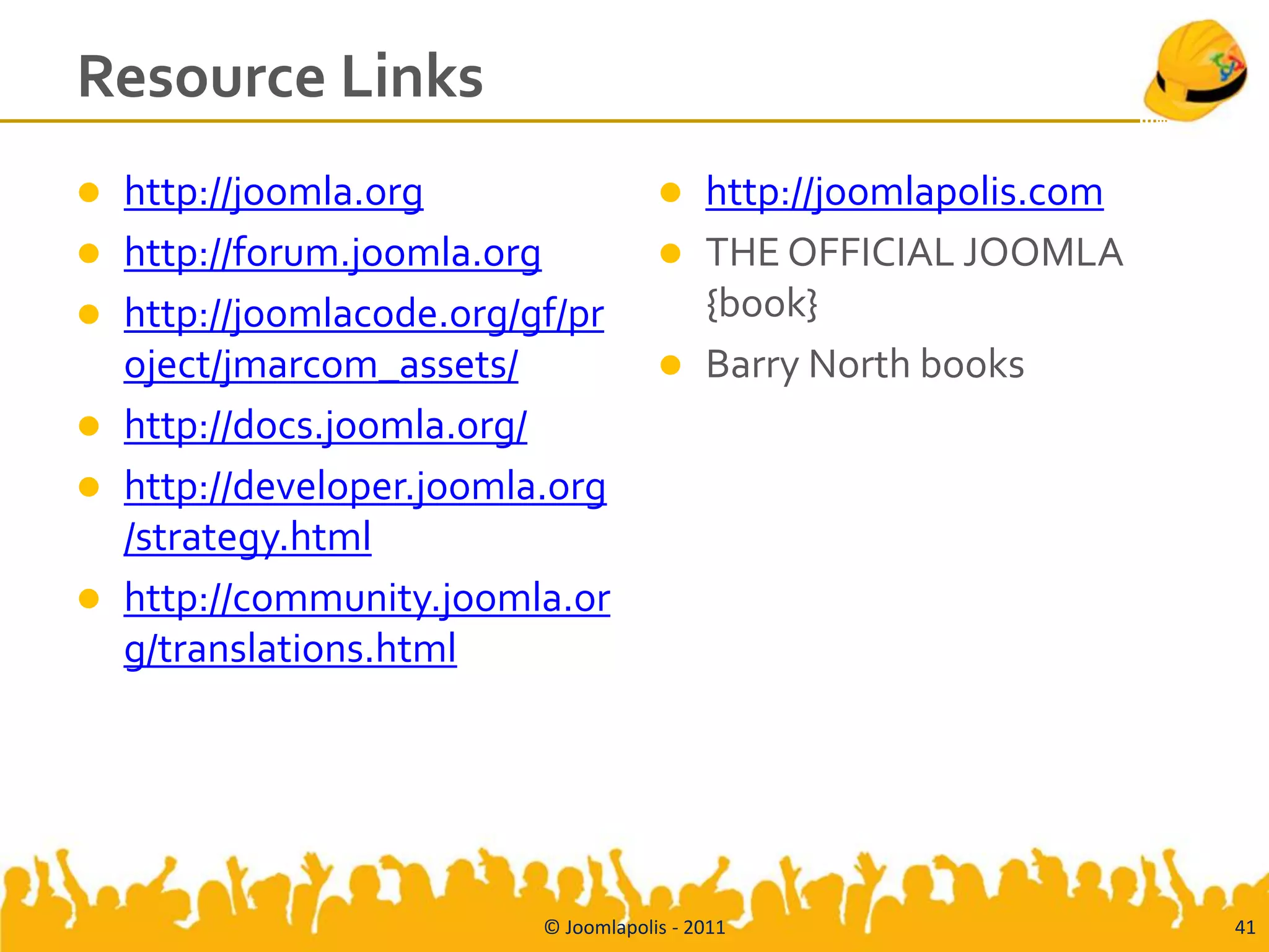 Resource Links
   http://joomla.org                      http://joomlapolis.com
   http://forum.joomla.org                THE OFFICIAL JOOMLA
   http://joomlacode.org/gf/pr             {book}
    oject/jmarcom_assets/                  Barry North books
   http://docs.joomla.org/
   http://developer.joomla.org
    /strategy.html
   http://community.joomla.or
    g/translations.html




                           © Joomlapolis - 2011                      41
 