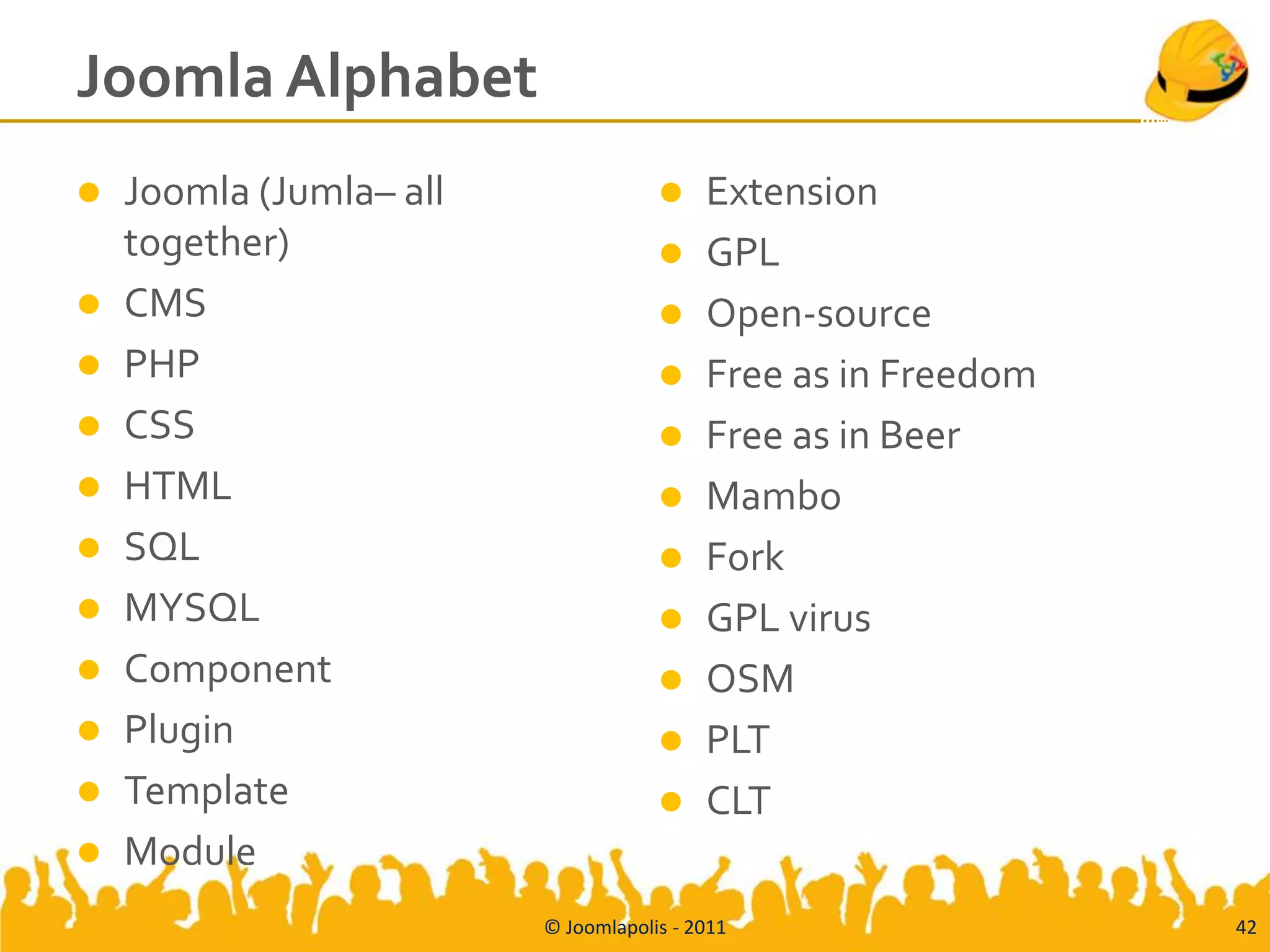 Joomla Alphabet
   Joomla (Jumla– all                   Extension
    together)                            GPL
   CMS                                  Open-source
   PHP                                  Free as in Freedom
   CSS                                  Free as in Beer
   HTML                                 Mambo
   SQL                                  Fork
   MYSQL                                GPL virus
   Component                            OSM
   Plugin                               PLT
   Template                             CLT
   Module
                         © Joomlapolis - 2011                  42
 