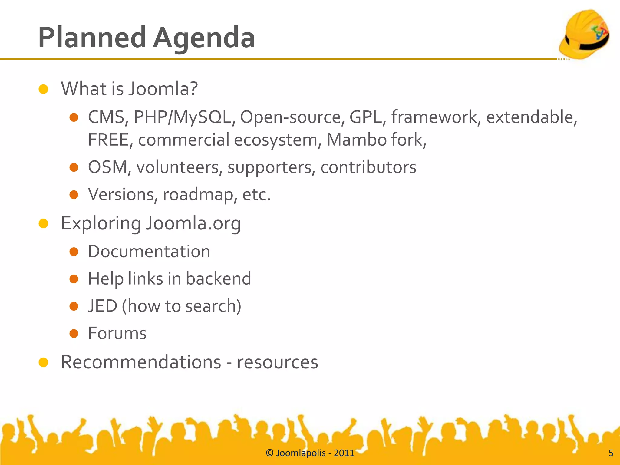 Planned Agenda
   What is Joomla?
       CMS, PHP/MySQL, Open-source, GPL, framework, extendable,
        FREE, commercial ecosystem, Mambo fork,
       OSM, volunteers, supporters, contributors
       Versions, roadmap, etc.
   Exploring Joomla.org
       Documentation
       Help links in backend
       JED (how to search)
       Forums
   Recommendations - resources



                                © Joomlapolis - 2011               5
 