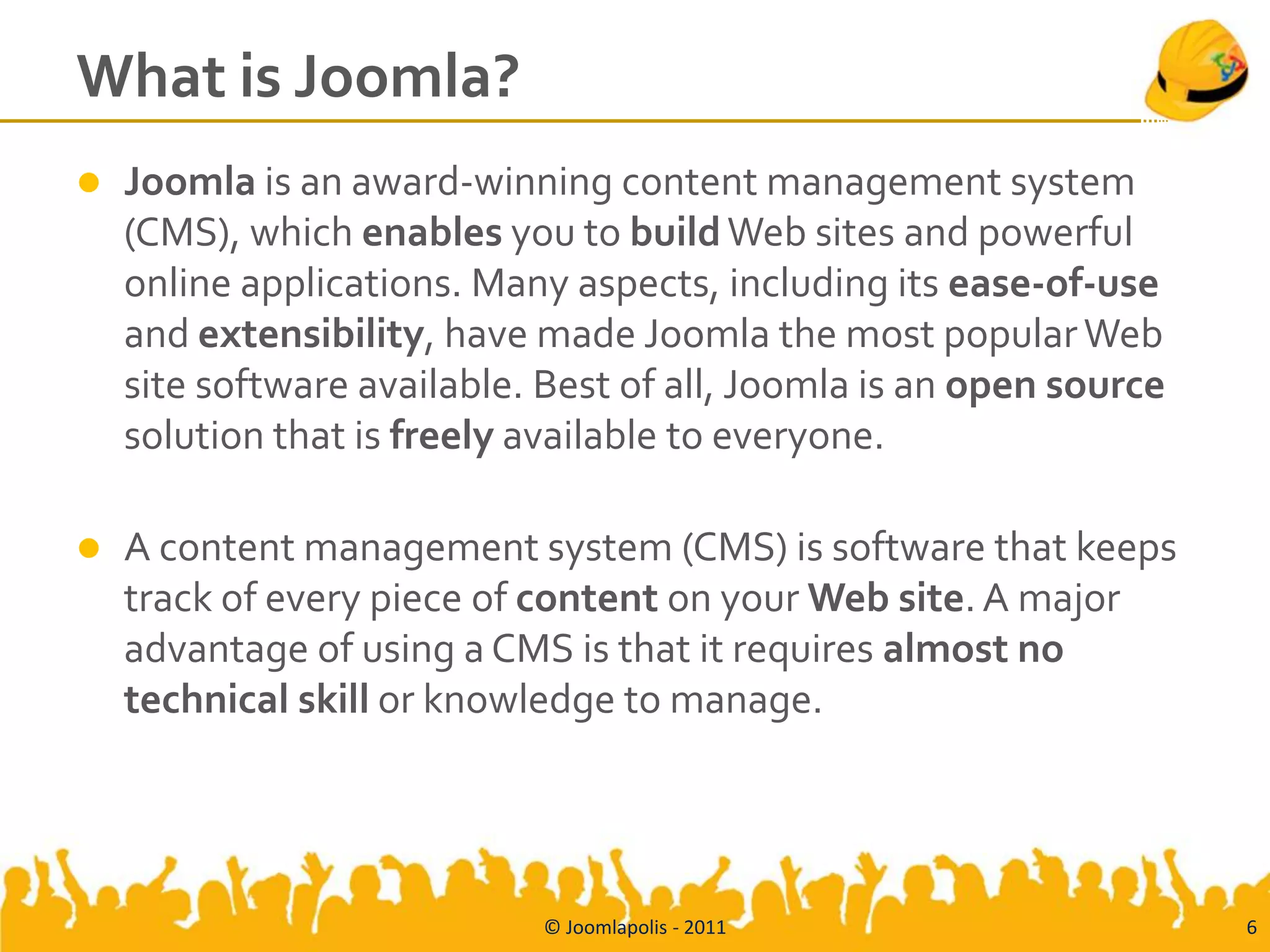 What is Joomla?
   Joomla is an award-winning content management system
    (CMS), which enables you to build Web sites and powerful
    online applications. Many aspects, including its ease-of-use
    and extensibility, have made Joomla the most popular Web
    site software available. Best of all, Joomla is an open source
    solution that is freely available to everyone.

   A content management system (CMS) is software that keeps
    track of every piece of content on your Web site. A major
    advantage of using a CMS is that it requires almost no
    technical skill or knowledge to manage.




                            © Joomlapolis - 2011                     6
 