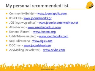 My personal recommended list
 Community Builder – www.joomlapolis.com
 K2 (CCK) – www.joomlaworks.gr
 JCE (wysiwyg editor) - www.joomlacontenteditor.net
 Akeebackup - www.akeebabackup.com
 Kunena (Forum) - www.kunena.org
 UddeIM (messaging) – www.joomlapolis.com
 Sobi (directory) - www.sigsiu.net
 DOCman - www.joomlatools.eu
 AcyMailing (newsletter) – www.acyba.com




                         © Joomlapolis - 2012          36
 