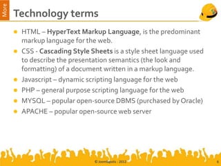 More
       Technology terms
        HTML – HyperText Markup Language, is the predominant
         markup language for the web.
        CSS - Cascading Style Sheets is a style sheet language used
         to describe the presentation semantics (the look and
         formatting) of a document written in a markup language.
        Javascript – dynamic scripting language for the web
        PHP – general purpose scripting language for the web
        MYSQL – popular open-source DBMS (purchased by Oracle)
        APACHE – popular open-source web server




                                 © Joomlapolis - 2012                  6
 