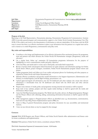 Job Title:                              Humanitarian Programmes & Communications Assistant Ref: no HPCA-HUB-0509
Department:                             HUB
Location:                               Oxfam Novib Regional Office Nairobi
Reports to:                             Field Representative, Humanitarian Planning (HUB)
Supervises:                             None
Job Type:                               National



Purpose of the Job:
Reporting to the Field Representative, Humanitarian planning, Humanitarian Programme & Communications Assistant
(HPCA) provides general program and communications support to the Oxfam Novib Somalia Humanitarian Unit (The
HUB). S/He collects and assists in the dissemination of information to relevant stakeholders. H/she liaises with the HUB
team to ensure that there is an effective mechanism in place to get information from the partners on a regular basis and in
such a manner as to enrich Programmes, communication and policy work.

Key tasks and responsibilities:

  •     Contribute to the design and Implementation of an effective information flow mechanism between the programme
        team and partners and which advances the Oxfam Novib/OI Humanitarian strategies (Programmes, media and
        advocacy).
  •     On a regular basis, follow up/ summarize OI humanitarian programme information for the purpose of
        highlighting it to serve communication, media and policy objectives.
  •     Assist the Policy and media leads to source and or draft policy and media briefs respectively.
  •     Review of project briefs and program related documents for quick reference and information package for Oxfam
        Novib Senior officers, project managers, consultants, Oxfam Novib Humanitarian program related visitors and
        donors.
  •     Update programme briefs and follow up of case studies and project photos for fundraising and other purposes as
        required by Oxfam Novib and Oxfam international, etc.
  •     Maintain efficient coordination and provide needed information to the Support departments (Administration and
        Finance) on needed logistics, hotel & flight bookings, procurement s etc.
  •     Upload approved/signed off information onto the OI dashboard and other websites also ensure that relevant
        information is downloaded from the OI dashboard and shared with the HUB team and other relevant
        stakeholders.
  •     Prepare notes/minutes of media, policy and programme meeting (internal and external) as will be required.
  •     Keep track of key websites, prepare and share regular media briefings as shall be agreed with the media and
        Information officer I (lead)
  •     Assist the Field Rep humanitarian programs, The Media lead, the policy advisor, the Regional programme Manager
        and the Project officers with collecting, editing, summarizing information/documents as shall be agreed with line
        manager.
  •     Offer management support to Program/project officers on identified areas e.g. documentation, communication,
        hard and soft copy filing, Project Implementation reports (PIRs) etc.
  •     Assist in filing of general Humanitarian program and policy documents for easy accessibility and institutional
        memory.
  •      Carry out any relevant duties as may be assigned by line manager


Contacts:

Internal: With HUB Program unit, Project Officers, and Oxfam Novib Nairobi office administration and finance units
for better coordination and implementation.

External: With partners, Oxfam Novib visitors, consultants and peer NGOs.

2Job Profile- Humanitarian Programme & Communications Assistant – HUB Somalia                                            1
Version: Final draft March 2009
 