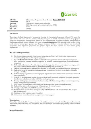 Job Title:                    Humanitarian Programme officer – Somalia –Ref: no HPO-0509
Department:                   HUB
Location:                     Nairobi (with frequent travel to Somalia)
Reports to:                   Field Representative, Humanitarian planning (HUB)
Supervises:                   None
Job Type:                     national


Job Purpose:

Reporting to the Field Representative humanitarian planning, the Humanitarian Programme officer, (HPO) assists the
representative and works with the partners and other colleagues to identify humanitarian needs, design projects
(proposals and strategies) and support the partners in their implementation, monitoring, reviewing and reporting on
humanitarian response projects especially with regard to water and sanitation, NFIs and other areas of need. H/she
works with the counter parts (partners) and the peer programme Officers to produce coherent and coordinated
programme. S/he implements programme and prepares reports that meet Oxfam’s and back donor’s quality
requirements.


Key tasks and responsibilities:

  1.    Providing technical assistance to Somali partners in carrying out effective back donor project implementation,
        monitoring and reporting on their respective programs.
  2.    Act as the Water and sanitation advisor for Oxfam Novib and partners in Somalia including ensuring that as
        much as possible all water and sanitation perspectives are integrated to the extent possible to Oxfam humanitarian
        programme.
  3.    Facilitate/Coordinate partners’ work during emergencies by supporting them in monitoring and reporting activities
        that satisfy donor requirements. Includes drafting formats for reporting, monitoring etc.
  4.    Facilitate training and capacity building of the partners in relevant project areas particularly on water and sanitation
  5.    Facilitate/supervise the external monitoring agencies and consultants and processes in consultation with the line
        manager – HUB Rep.
  6.    Facilitate meetings of partners to coordinate program Implementation and or development and ensure coherence of
        the overall strategy.
  7.    Look out for project ideas and integrate the various partner needs assessments and analysis into project proposal(s)
        for submission to back donors in line with Oxfam Novibs procedures.
  8.    Ensuring that the project documents are of sufficient quality and reflects an integrated and coherent programming
        strategy among partners (counterparts).
  9.    Draft terms of reference for external evaluation and or monitoring and follow up on implementation.
  10.   Facilitate/plan field coordination meetings with partners and the external monitors
  11.   Give input to the OI Somalia SITREPS and related information.
  12.   Participate/attend relevant cluster meetings including WASH, health and such other meetings as shall be agreed
        with the line manager.
  13.   Participate real time evaluation as per OI guidelines
  14.    Carry out any other relevant duties as assigned by the line manager.


Qualifications:
Should have at least a bachelor’s degree preferably in Social Sciences, water sector, Conflict Management, International
development, Project Planning and management. Specialize training in humanitarian programming will be an added
advantage.


Required experience
 
