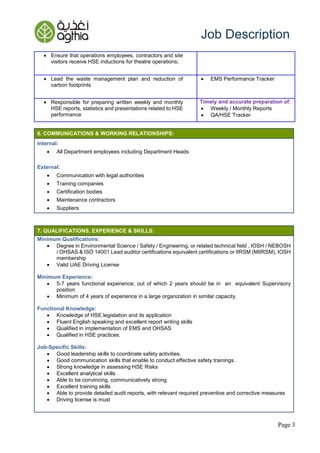 Page 3
Job Description
6. COMMUNICATIONS & WORKING RELATIONSHIPS:
Internal:
 All Department employees including Department Heads
External:
 Communication with legal authorities
 Training companies
 Certification bodies
 Maintenance contractors
 Suppliers
7. QUALIFICATIONS, EXPERIENCE & SKILLS:
Minimum Qualifications:
 Degree in Environmental Science / Safety / Engineering, or related technical field , IOSH / NEBOSH
/ OHSAS & ISO 14001 Lead auditor certifications equivalent certifications or IIRSM (MIIRSM), IOSH
membership
 Valid UAE Driving License
Minimum Experience:
 5-7 years functional experience; out of which 2 years should be in an equivalent Supervisory
position
 Minimum of 4 years of experience in a large organization in similar capacity.
.
Functional Knowledge:
 Knowledge of HSE legislation and its application
 Fluent English speaking and excellent report writing skills
 Qualified in implementation of EMS and OHSAS
 Qualified in HSE practices.
Job-Specific Skills:
 Good leadership skills to coordinate safety activities.
 Good communication skills that enable to conduct effective safety trainings.
 Strong knowledge in assessing HSE Risks
 Excellent analytical skills
 Able to be convincing, communicatively strong
 Excellent training skills
 Able to provide detailed audit reports, with relevant required preventive and corrective measures
 Driving license is must
 Ensure that operations employees, contractors and site
visitors receive HSE inductions for theatre operations;
 Lead the waste management plan and reduction of
carbon footprints
 EMS Performance Tracker
 Responsible for preparing written weekly and monthly
HSE reports, statistics and presentations related to HSE
performance
Timely and accurate preparation of:
 Weekly / Monthly Reports
 QA/HSE Tracker
 
