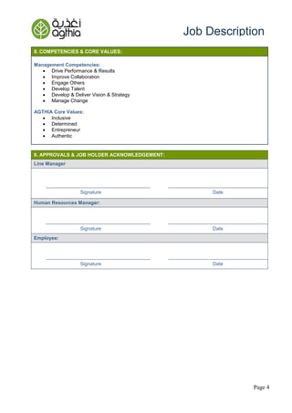 Page 4
Job Description
8. COMPETENCIES & CORE VALUES:
Management Competencies:
 Drive Performance & Results
 Improve Collaboration
 Engage Others
 Develop Talent
 Develop & Deliver Vision & Strategy
 Manage Change
AGTHIA Core Values:
 Inclusive
 Determined
 Entrepreneur
 Authentic
9. APPROVALS & JOB HOLDER ACKNOWLEDGEMENT:
Line Manager
Signature Date
Human Resources Manager:
Signature Date
Employee:
Signature Date
 